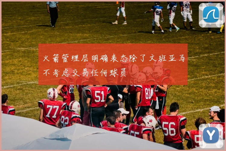 火箭管理层明确表态除了文班亚马不考虑交易任何球员