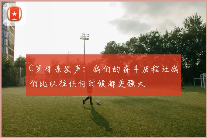 C罗母亲发声：我们的奋斗历程让我们比以往任何时候都更强大