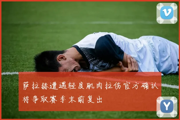 萨拉赫遭遇轻度肌肉拉伤官方确认将争取赛季末前复出