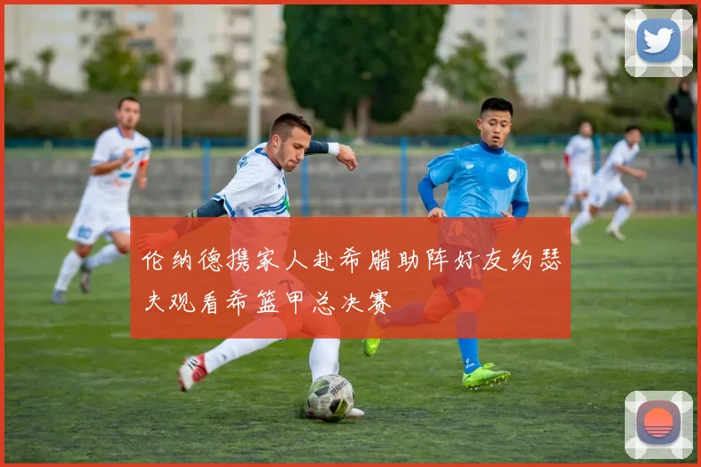 伦纳德携家人赴希腊助阵好友约瑟夫观看希篮甲总决赛