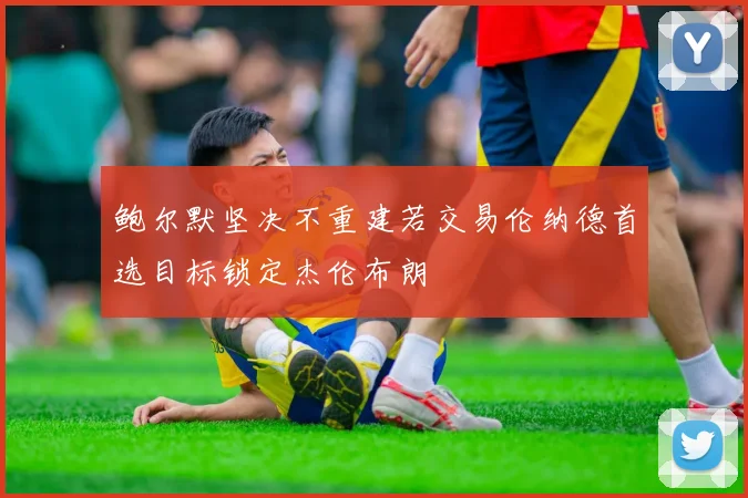 鲍尔默坚决不重建若交易伦纳德首选目标锁定杰伦布朗