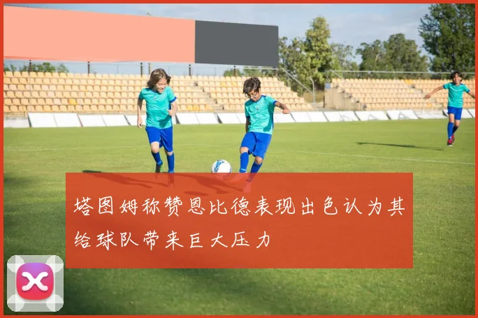 塔图姆称赞恩比德表现出色认为其给球队带来巨大压力