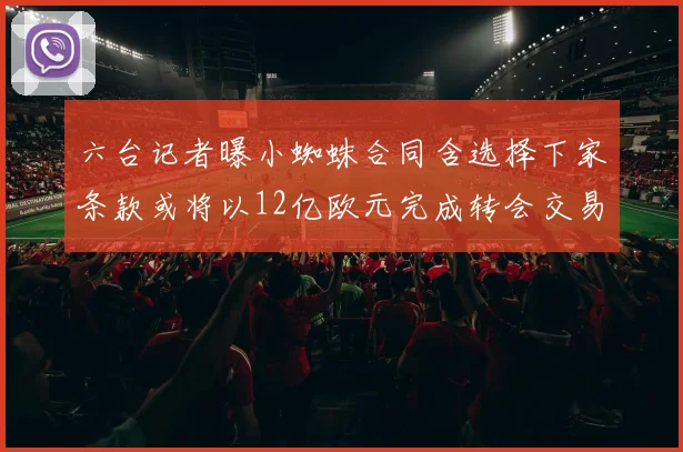 六台记者曝小蜘蛛合同含选择下家条款或将以12亿欧元完成转会交易