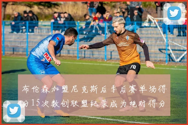 布伦森加盟尼克斯后季后赛单场得分15次数创联盟纪录成为绝对得分王