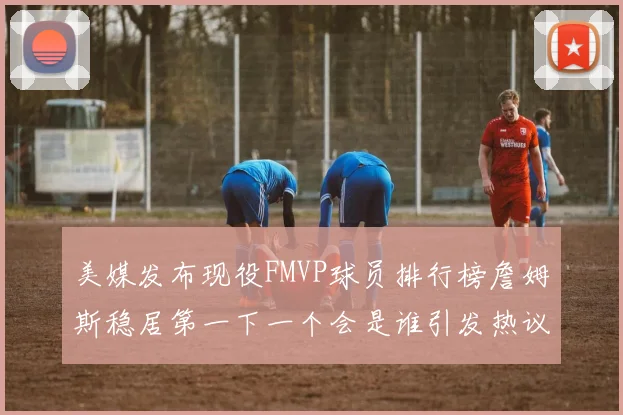 美媒发布现役FMVP球员排行榜詹姆斯稳居第一下一个会是谁引发热议