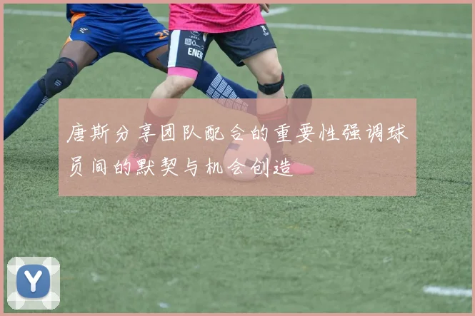 唐斯分享团队配合的重要性强调球员间的默契与机会创造