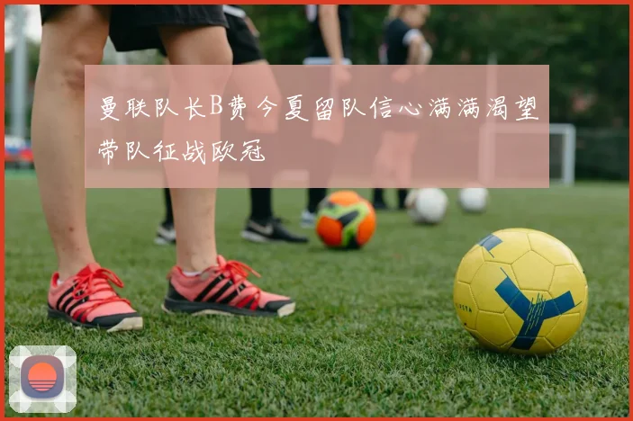 曼联队长B费今夏留队信心满满渴望带队征战欧冠
