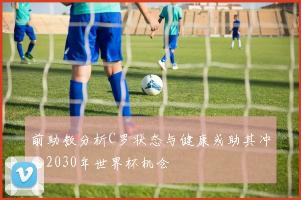 前助教分析C罗状态与健康或助其冲击2030年世界杯机会