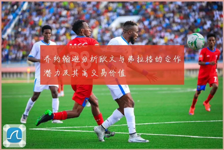 乔约翰逊分析欧文与弗拉格的合作潜力及其高交易价值