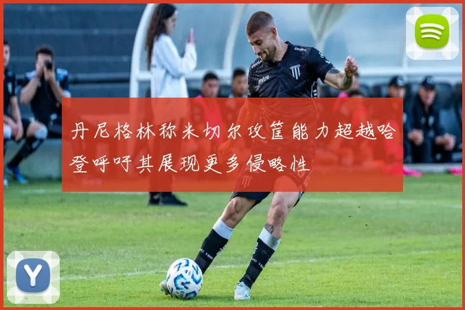 丹尼格林称米切尔攻筐能力超越哈登呼吁其展现更多侵略性