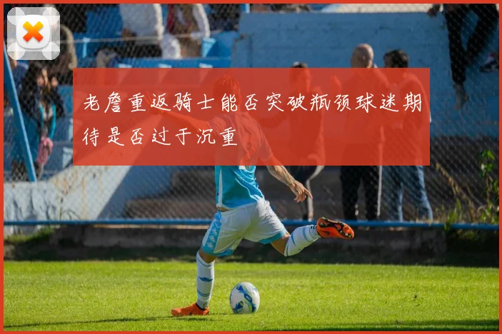 老詹重返骑士能否突破瓶颈球迷期待是否过于沉重