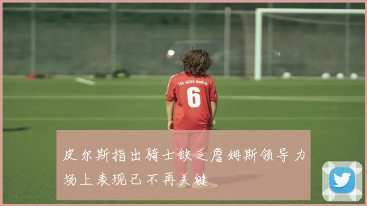 皮尔斯指出骑士缺乏詹姆斯领导力场上表现已不再关键
