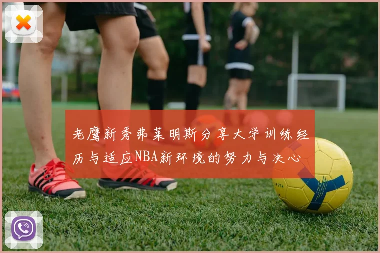 老鹰新秀弗莱明斯分享大学训练经历与适应NBA新环境的努力与决心
