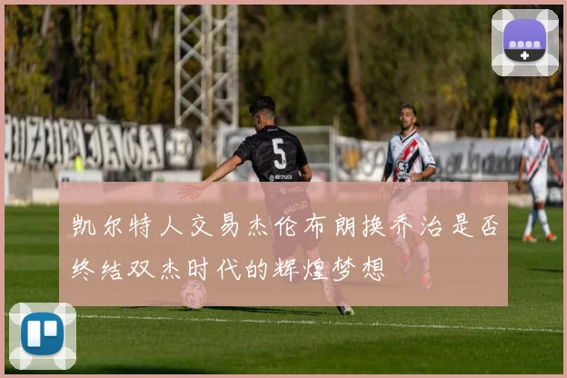 凯尔特人交易杰伦布朗换乔治是否终结双杰时代的辉煌梦想