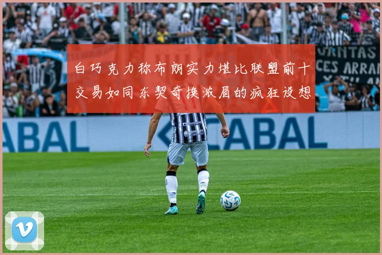 白巧克力称布朗实力堪比联盟前十交易如同东契奇换浓眉的疯狂设想