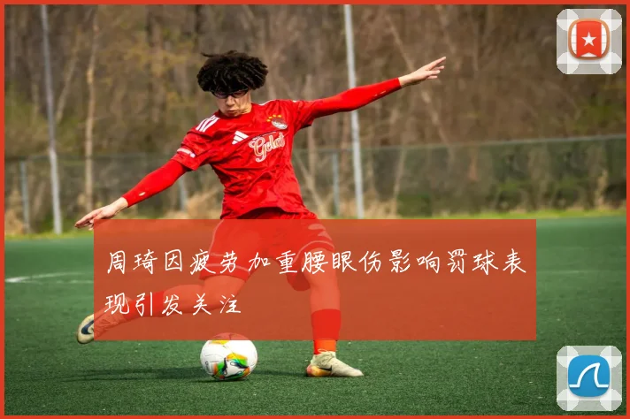 周琦因疲劳加重腰眼伤影响罚球表现引发关注