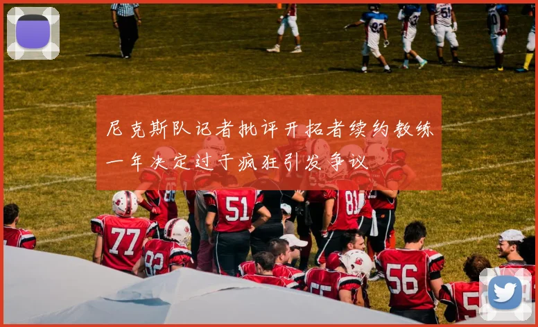 尼克斯队记者批评开拓者续约教练一年决定过于疯狂引发争议
