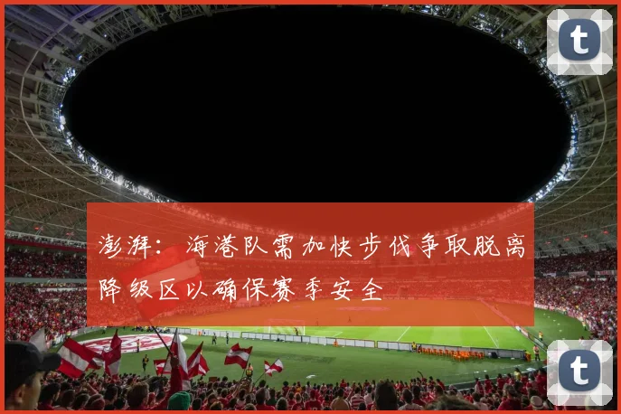 澎湃：海港队需加快步伐争取脱离降级区以确保赛季安全