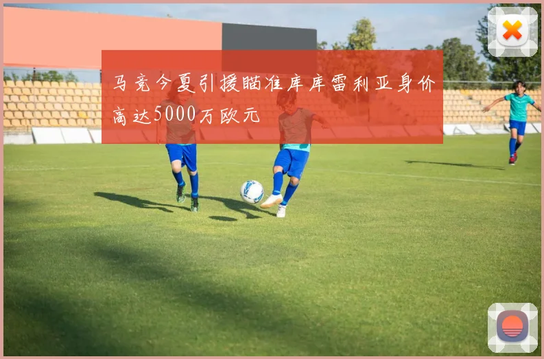 马竞今夏引援瞄准库库雷利亚身价高达5000万欧元