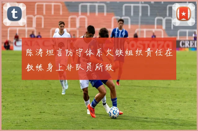 陈涛坦言防守体系欠缺组织责任在教练身上非队员所致