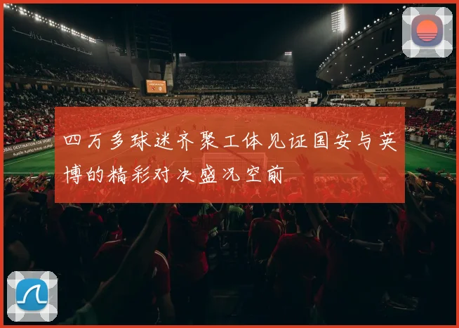 四万多球迷齐聚工体见证国安与英博的精彩对决盛况空前