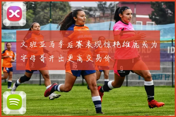 文班亚马季后赛表现惊艳雄鹿或为字母哥开出更高交易价