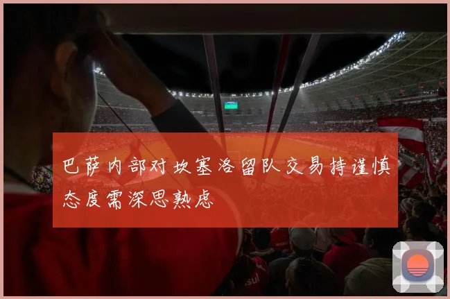 巴萨内部对坎塞洛留队交易持谨慎态度需深思熟虑