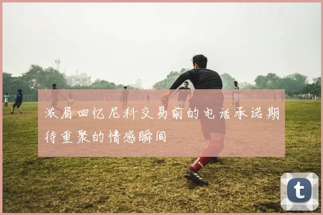 浓眉回忆尼科交易前的电话承诺期待重聚的情感瞬间