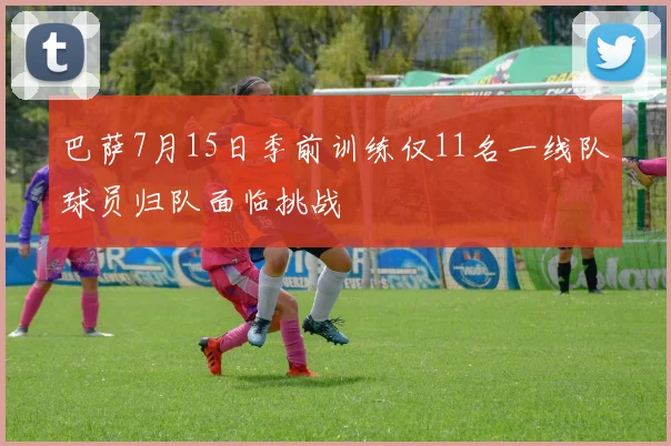 巴萨7月15日季前训练仅11名一线队球员归队面临挑战