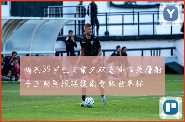 梅西39岁生日前夕双喜降临荣膺射手王助阿根廷提前晋级世界杯