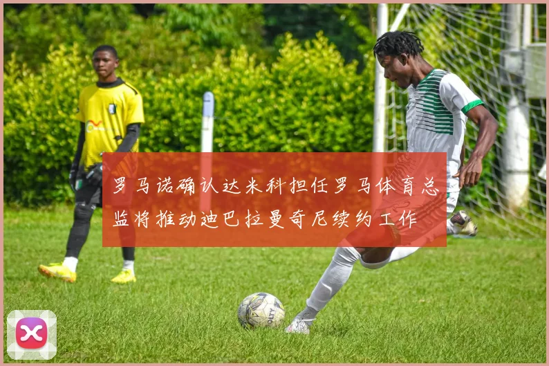 罗马诺确认达米科担任罗马体育总监将推动迪巴拉曼奇尼续约工作